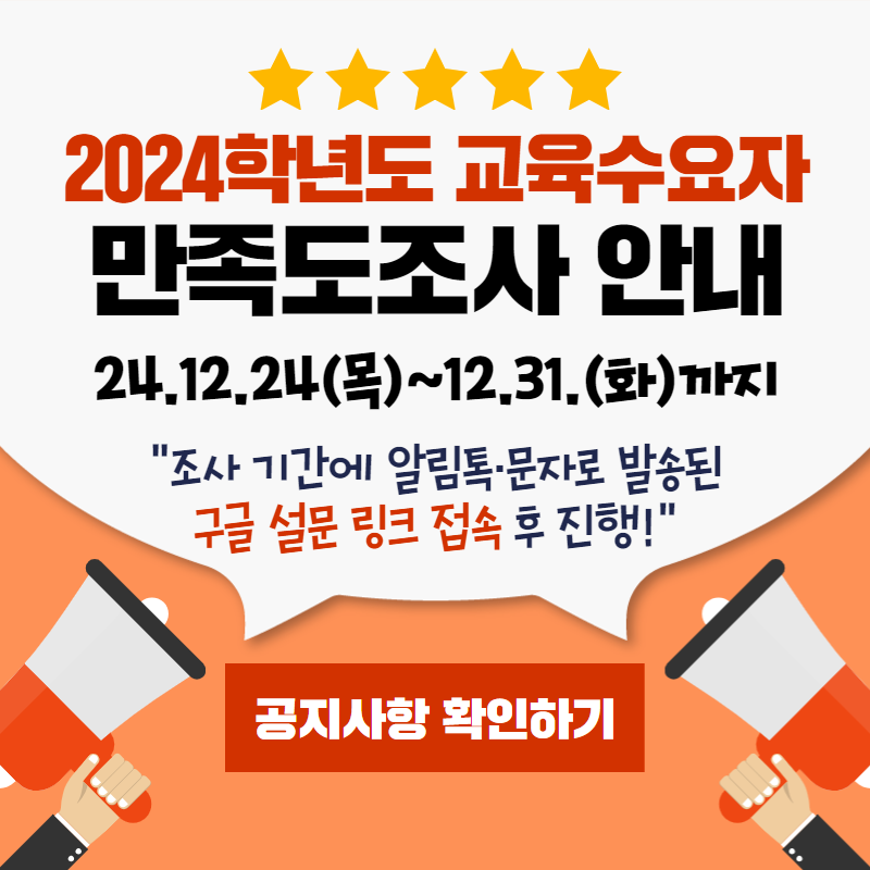 2024학년도 교육수요자 만족도조사 안내
24.12.24(목)~12.31.(화) 까지
조사 기간에 알림톡과 문자로 발송된 구글 설문 링크 접속 후 진행하시면 됩니다.
자세한 사항은 공지사항은 확인해주세요.