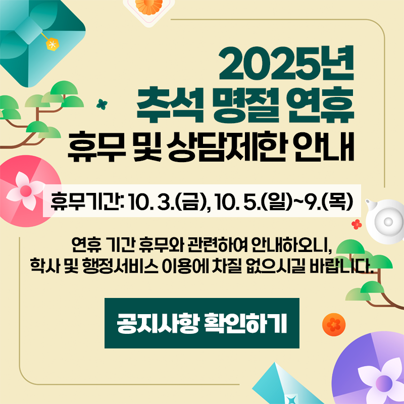 2025년 추석 명절 연휴 휴무 및 상담제한 안내
휴무기간: 10. 3. (금), 10 .5.(일)~9.(목)
연휴 기간 휴무와 관련하여 안내하오, 학사 및 행정서비스 이용에 차질 없으시길 바랍니다.