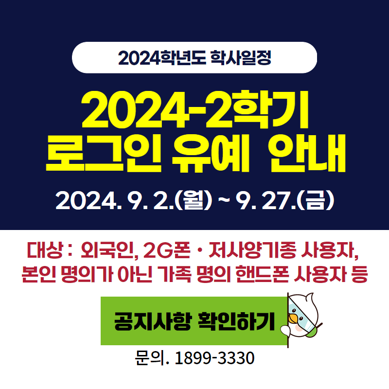 2024학년도 학사일정
2024-2학기 로그인 유예 안내
2024. 9. 2.(월) ~ 9. 27.(금)
대상: 외국인, 2G폰 ㆍ저사양기종 사용자, 본인 명의가 아닌 가족 명의 핸드폰 사용자 등
문의. 1899-3330
이미지 클릭 시 로그인 유예 안내페이지로 이동