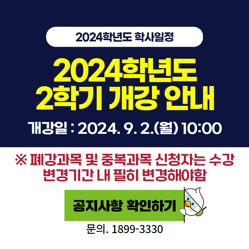 2024학년도 학사일정
2024학년도2학기 개강 안내
개강일 : 2024. 9. 2.(월) 10:00
※ 폐강과목 및 중복과목 신청자는 수강 변경기간 내 필히 변경해야함
문의. 1899-3330
이미지 클릭 시 개강 안내페이지로 이동