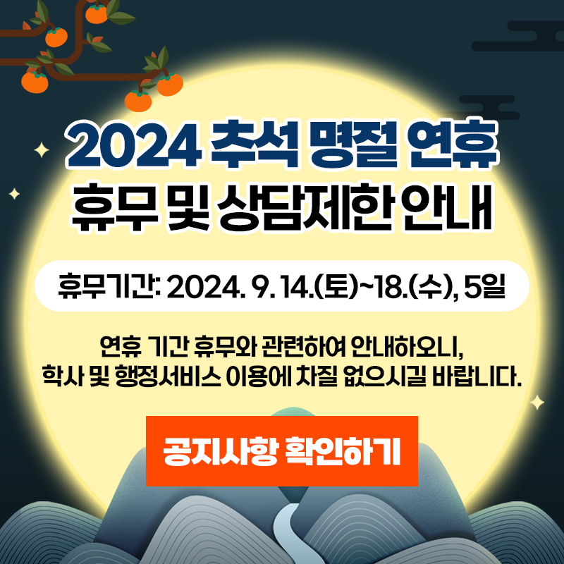 2024 추석 명절 연휴 휴무 및 상담제한 안내
휴무기간: 2024. 9. 14.(토)~18.(수), 5일
연휴 기간 휴무와 관련하여 안내하오니, 학사 및 행정서비스 이용에 차질 없으시길 바랍니다.
이미지 클릭 시 안내페이지로 이동