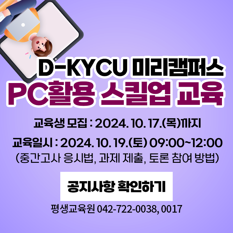 D-KYCU 미리캠퍼스 PC활용 스킬업 교육
교육생모집: 2024. 10. 17.(목) 까지
교육일시 : 2024. 10. 19.(토) 09:00~12:00
(중간고사 응시법, 과제 제출, 토론 참여 방법) 
문의사항은 평생교육원 042-722-0038, 0017
이미지 클릭 시 교육생 모집 상세 안내페이지로 이동