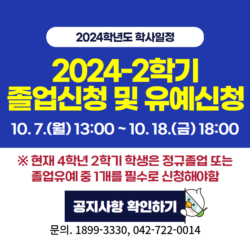 2024학년도 학사일정
2024-2학기 졸업신청 및 유예 신청
10. 7.(월) 13:00 ~ 10. 18.(금) 18:00
※ 현재 4학년 2학기 학생은 정규졸업 또는 졸업유예 중 1개를 필수로 신청해야함
문의. 1899-3330, 042-722-0014
이미지 클릭 시 졸업신청 및 유예 신청 안내페이지로 이동