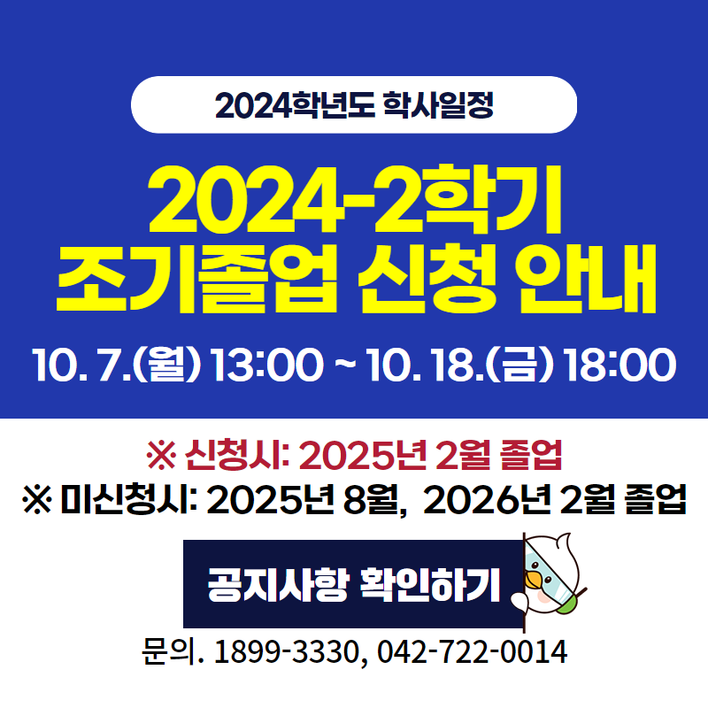 2024학년도 학사일정
2024학년도 2학기 조기졸업 신청 안내
10. 7.(월) 13:00 ~ 10. 18.(금) 18:00
※ 신청시: 2025년 2월 졸업
※ 미신청시: 2025년 8월, 2026년 2월 졸업
문의. 1899-3330, 042-722-0014
이미지 클릭 시 조기졸업 신청 안내페이지로 이동