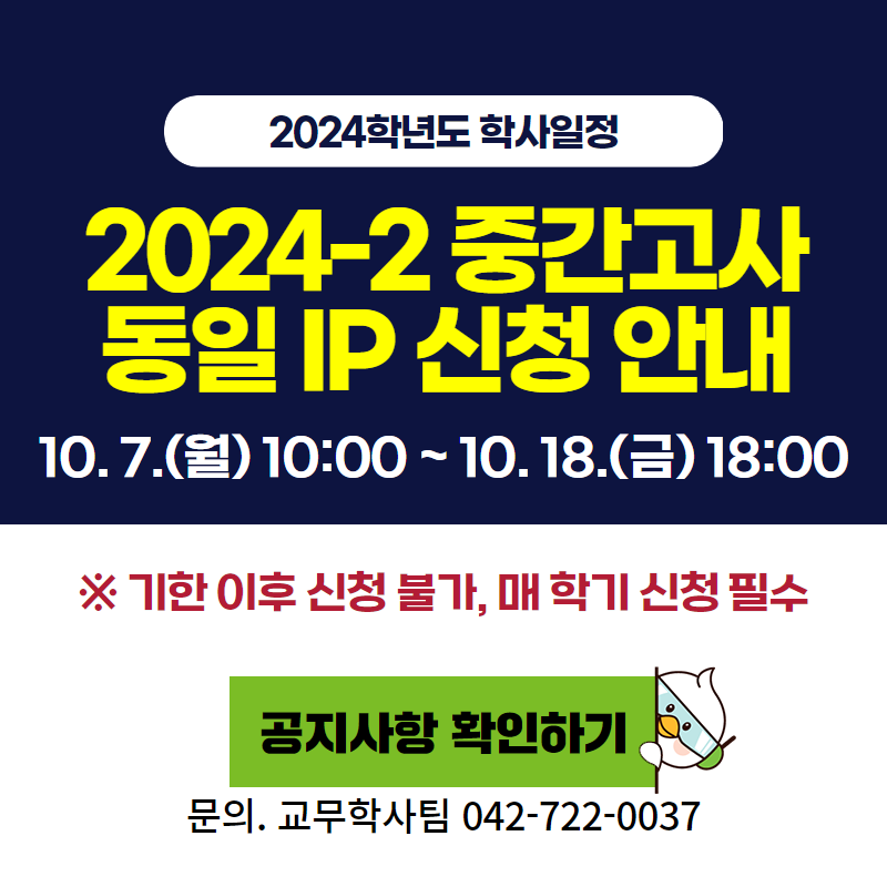 2024학년도 학사일정
2024-2학기 중간고사 동일 IP 신청 안내
10. 7.(월) 10:00 ~ 10. 18.(금) 18:00
※ 기한 이후 신청 불가, 매 학기 신청 필수
문의. 1899-3330, 042-722-0037
이미지 클릭 시 동일 IP 신청 안내페이지로 이동