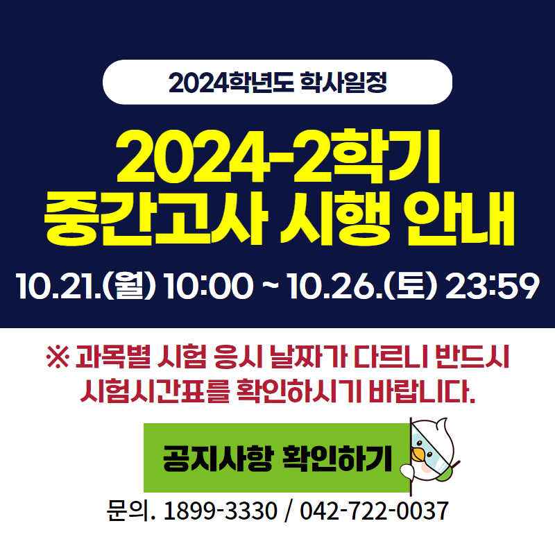 2024학년도 학사일정
2024-2학기 중간고사 시행
10. 21.(월) 10:00 ~ 10. 26.(토) 18:00
※ 과목별 시험 응시 날짜가 다르니 반드시 시험시간표를 확인하시기 바랍니다.
문의. 1899-3330, 042-722-0037
이미지 클릭 시 중간고사 시행 안내페이지로 이동