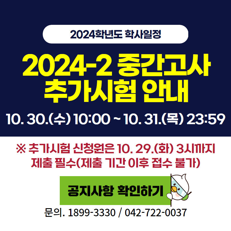 2024학년도 학사일정
2024-2 중간고사 추가시험 안내 10.30.(수) 10:00~10.31.(목) 23:59
※추가시험 신청원은 10.29.(화) 3시까지 제출필수(제출 기간 이후 접수 불가)
문의. 1899-3330 / 042-722-0037 
이미지 클릭 시 추가시험 안내 페이지로 이동