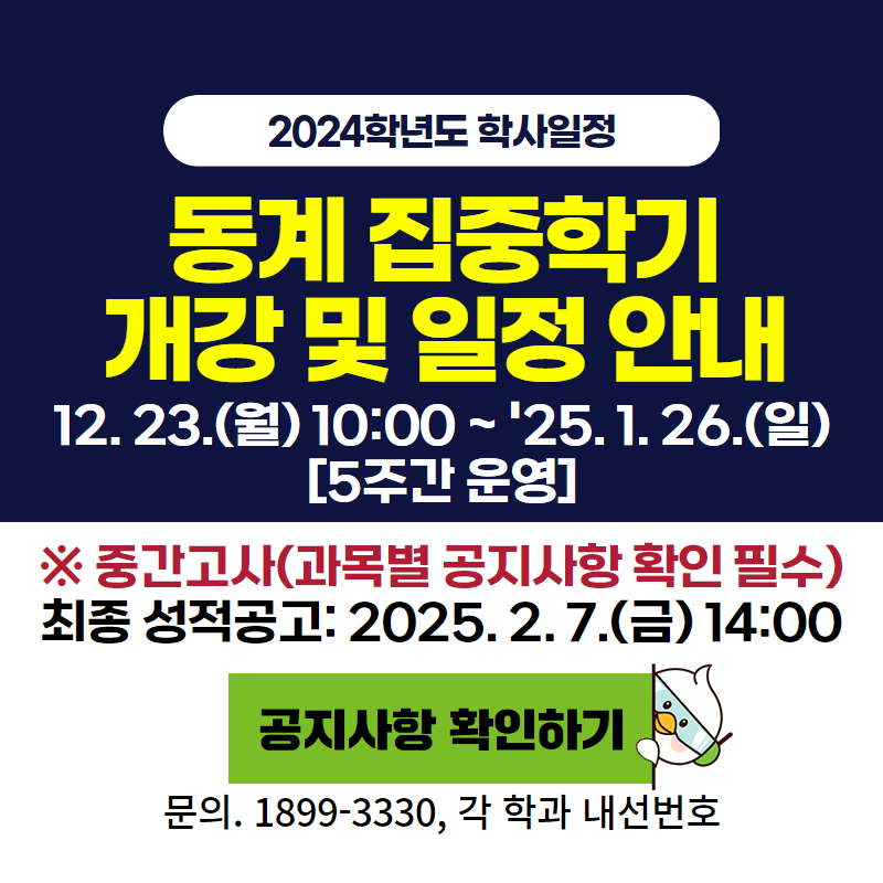 2024학년도 학사일정
2024학년도 동계 집중학기 개강 및 일정안내
12. 23.(월) 10:00 ~ '25. 1. 26.(일) [5주간 운영]
※ 중간고사(과목별 공지사항 확인 필수)
최종 성적공고: 2025. 2. 7.(금) 14:00
문의. 1899-3330, 각 학과 내선번호
이미지 클릭 시 동계 집중학기 일정 안내페이지로 이동