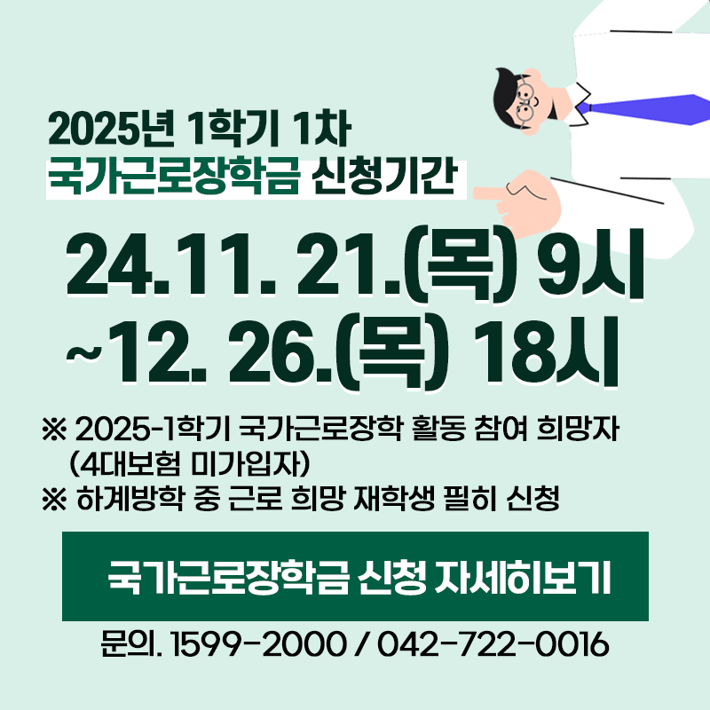 2025년 1학기 1차 국가근로장학금 신청기간
24. 11. 21.(목) 9시~12. 26.(목) 18시
※ 2025-1학기 국가근로장학 활동 참여 희망자(4대보험 미가입자)
※ 하계방학 중 근로 희망 재학생 필히 신청
문의. 1599-2000 / 042-722-0016
이미지 클릭 시 국가근로장학 신청 안내페이지로 이동