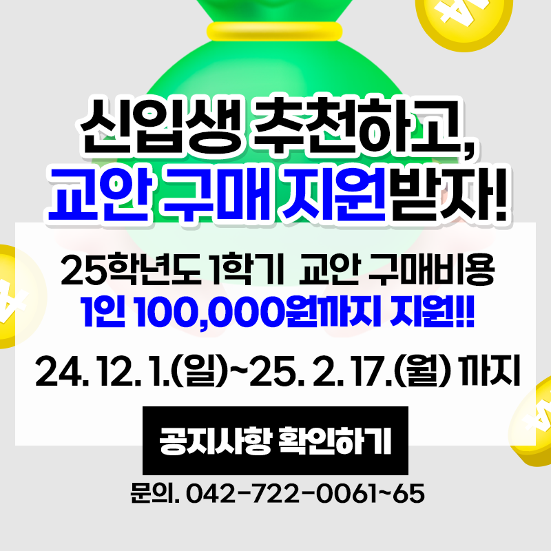 신입생 추천하고 교안 구매 지원받자!
25학년도 1학기 교안 구매 비용 1인 100,000원까지 지원!!
신청기간은 24. 12. 1.(일)~25. 2. 17.(월)까지 이며 문의 전화는 042-722-0061~65 입니다.
이미지 클릭시 교안구매 장학 지원 사업 안내페이지로 이동합니다.