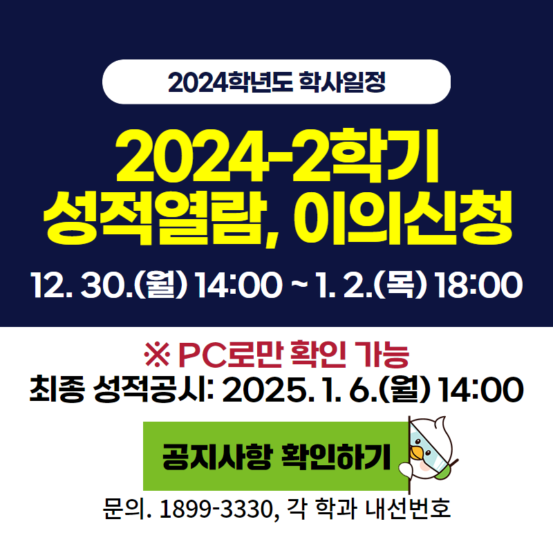 2024학년도 학사일정
2024-2학기 성적열람, 이의신청
12. 30.(월) 14:00 ~ 1. 2.(목) 18:00
※ PC로만 확인 가능, 최종 성적공시: 2025. 1. 6.(월) 14:00
문의. 1899-3330, 각 학과 내선번호
이미지 클릭 시 성적열람 및 이의신청 안내페이지로 이동