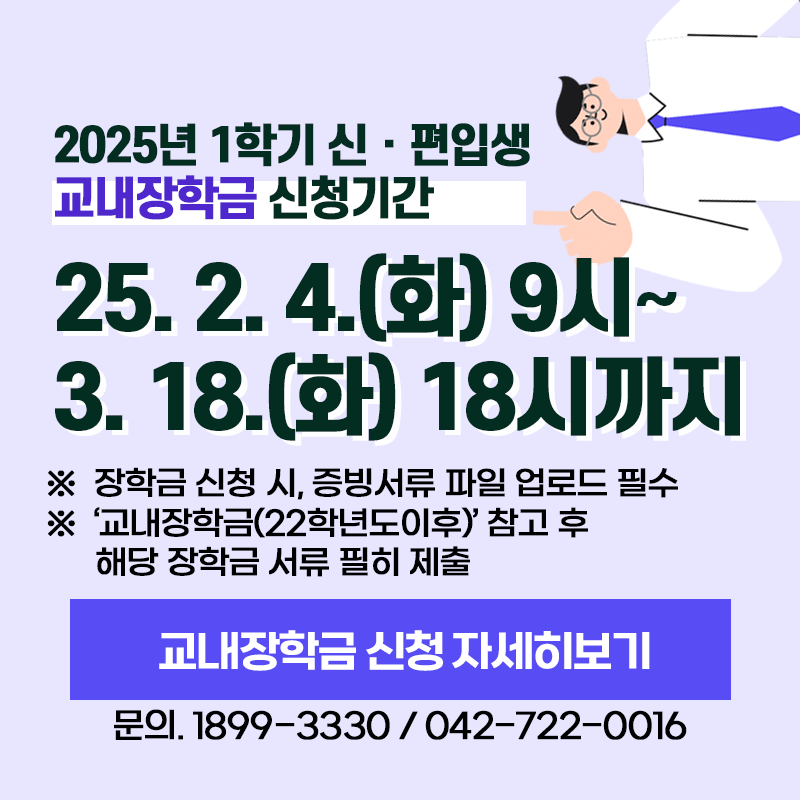 2025년 1학기 신편입생 교내장학금 신청기간은 2025. 2. 4.(화) 9시~3. 18.(화) 18시까지 입니다. 
※ 장학금 신청 시, 증빙서류 파일 업로드 필수
※ '교내장학금(22학년도 이후)' 참고 후 해당 장학금 서류 필히 제출
문의. 1899-3330 / 042-722-0016