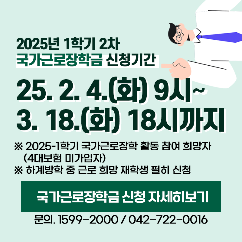 2025년 1학기 2차 국가근로장학금 신청기간은 2025. 2. 4.(화) 9시~3. 18.(화) 18시까지 입니다. 
※ 2025-1학기 국가근로장학 활동 참여 희망자(4대보험 미가입자)
※ 하계방학 중 근로 희망 재학생 필히 신청
문의. 1599-2000 / 042-722-0016