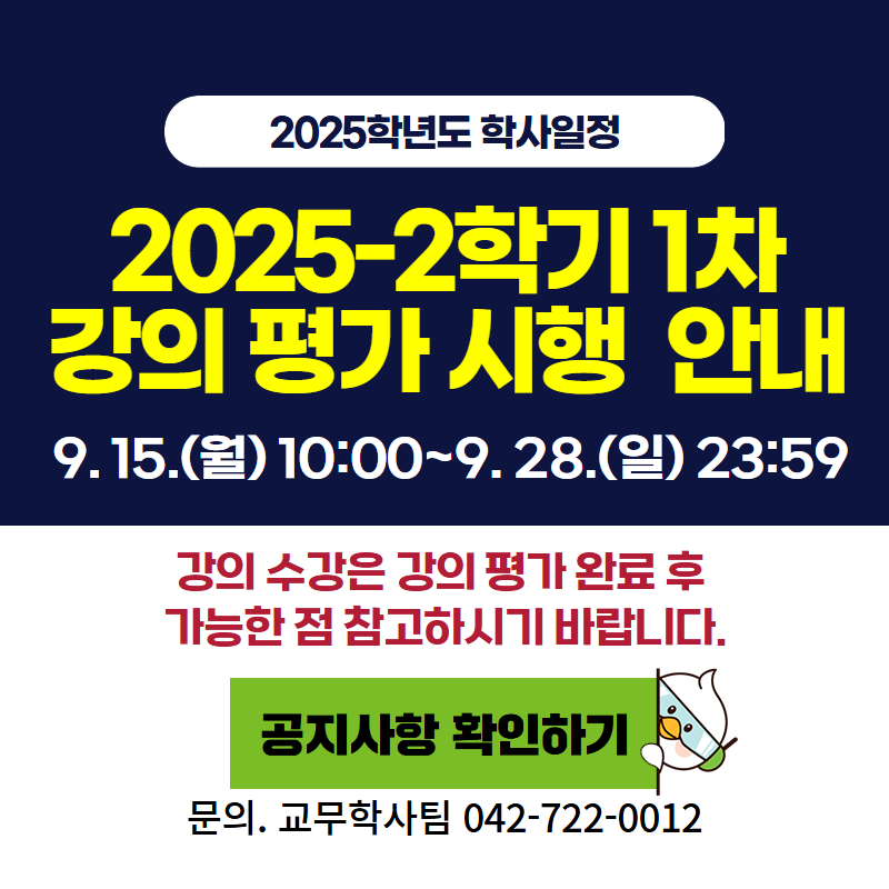 2025학년도 학사일정
2025-2학기 1차 강의 평가 시행 안내
9. 15.(월) 10:00~9. 28.(일) 23:59
강의 수강은 강의 평가 완료 후 가능한 점 참고하시기 바랍니다.
문의. 교무학사팀 042-722-0012