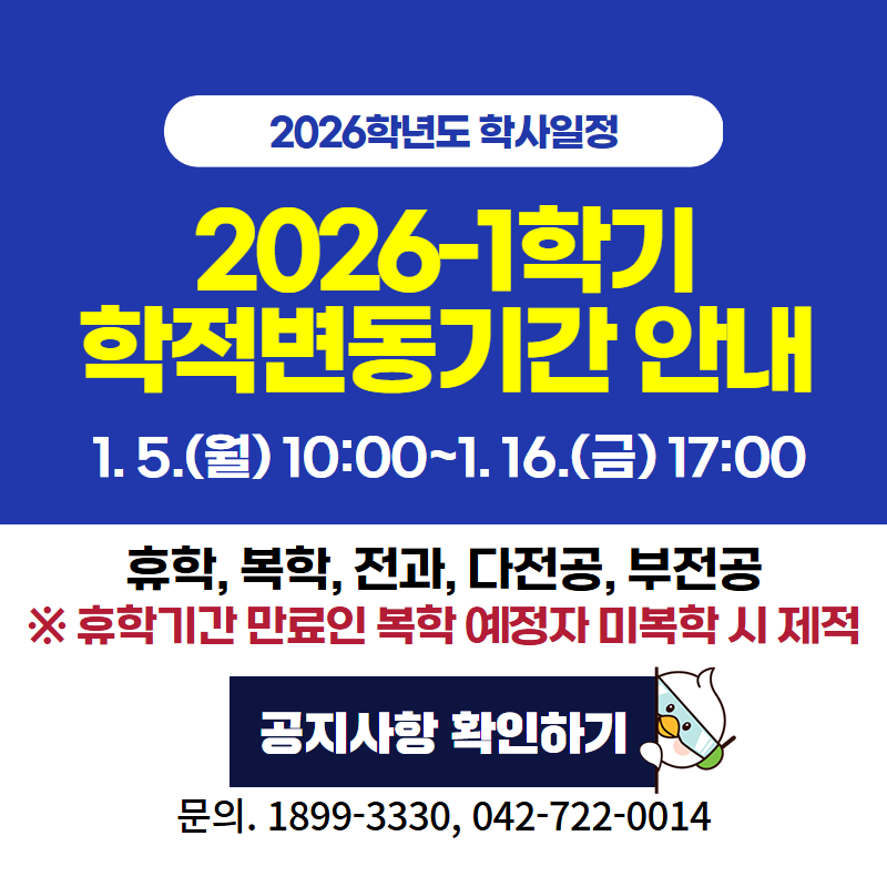 2026학년도 학사일정
2026-1학기 학적변동기간 안내
1. 5.(월) 10:00~1. 16.(금) 17:00
휴학, 복학, 전과, 다전공, 부전공 ※휴학기간 만료인 복학 예정자 미복학 시 제적
문의. 1899-3330 / 042-722-0014