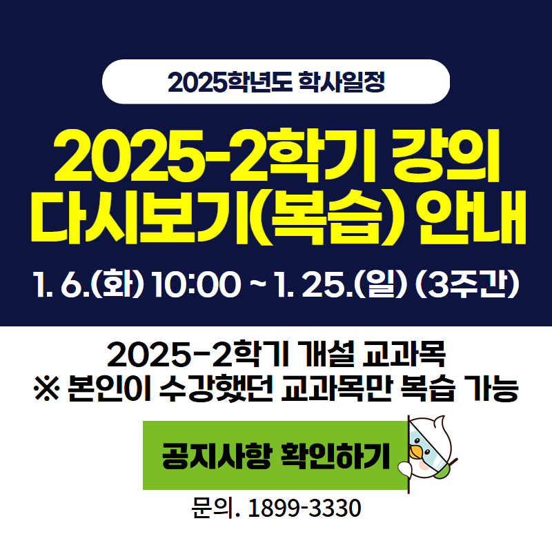 2025학년도 학사일정
2025-2학기 강의 다시보기(복습) 안내
1. 6.(화) 10:00~1. 25.(일)(3주간)
2025-2학기 개설 교과목 ※본인이 수강했던 교과목만 복습 가능
문의. 1899-3330