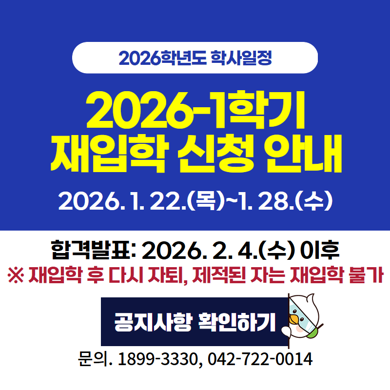 2026학년도 학사일정
2026-1학기 재입학 신청 안내입니다. 신청 기간은 226. 1. 22.(목)~1. 28.(수)까지 이며, 합격자 발표는 2026. 2. 4.(수) 이후 개별 안내됩니다. ※ 재입학 후 다시 자퇴 또는 제적된 자는 추가 재입학이 불가합니다. 문의전화는 1899-3330, 042-722-0014로 연락주세요.