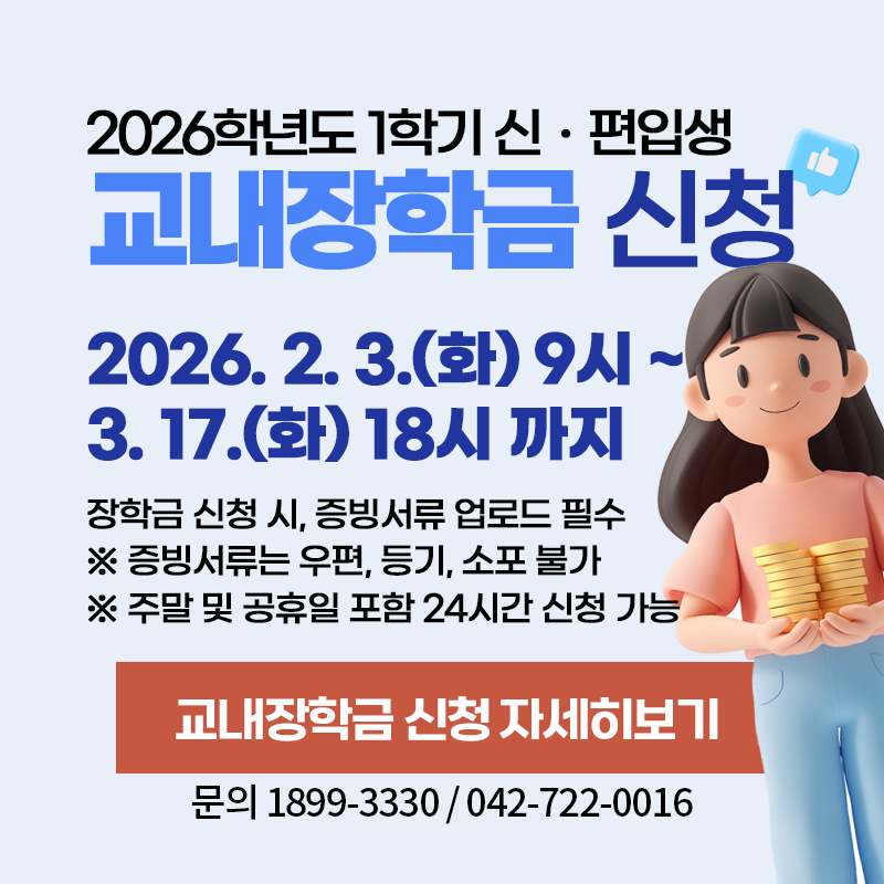 2026학년도 1학기 신ㆍ편입생 교내장학금 신청
2026. 2. 3.(화) 9시~ 3. 17.(화) 18시까지
장학금 신청 시 증빙서류 업로드 필수
※ 증빙서류는 우편, 등기, 소포 불가
※ 주말 및 공휴일 포함 24시간 신청 가능
문의. 1899-3330 / 042-722-0016