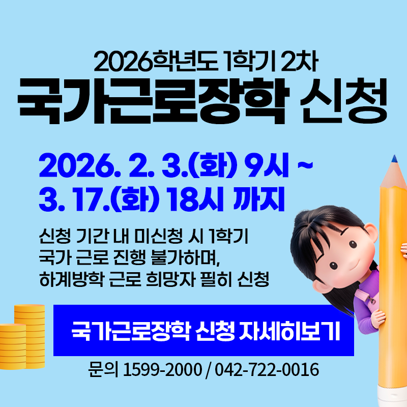2026학년도 1학기 국가근로장학 신청
2026. 2. 3.(화) 9시~3. 17.(화) 18시까지
신청 기간 내 미신청 시 1학기 국가 근로 진행 불가하며, 하계 방학 근로 희망자 필히 신청
문의. 1599-2000 / 042-722-0016
