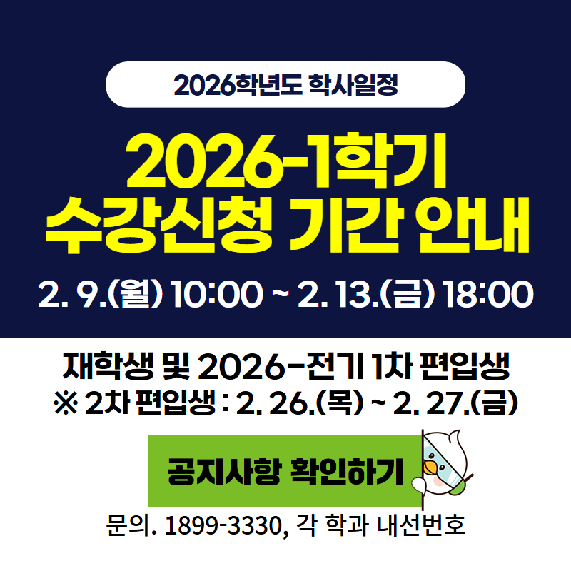2026학년도 학사일정
2026-1학기 수강신청 기간 안내
2. 9. (월) 10:00~2. 13.(금) 18:00시 까지 이며, 재학생 및 2026-전기 1차 편입생 신청 기간 입니다.
2차 편입생은 2. 26.(목)~2. 27.(금)까지 입니다.
문의. 189--3330, 공지사항 내 각 학과 내선 번호를 참고하시기 바랍니다.