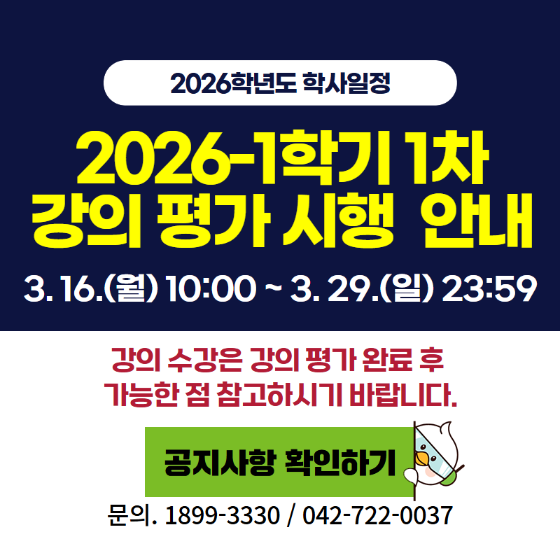 2026학년도 학사일정
2026학년도 1학기 1차 강의평가 시행 안내 입니다.
기간은 3. 16.(월) 10:00 ~ 3. 29.(일) 23:59이며, 강의 수강은 강의 평가 완료 후 가능한 점 참고하시기 바랍니다. 
문의사항은 1899-3330 또는 042-722-0037번으로 연락하시기 바랍니다.