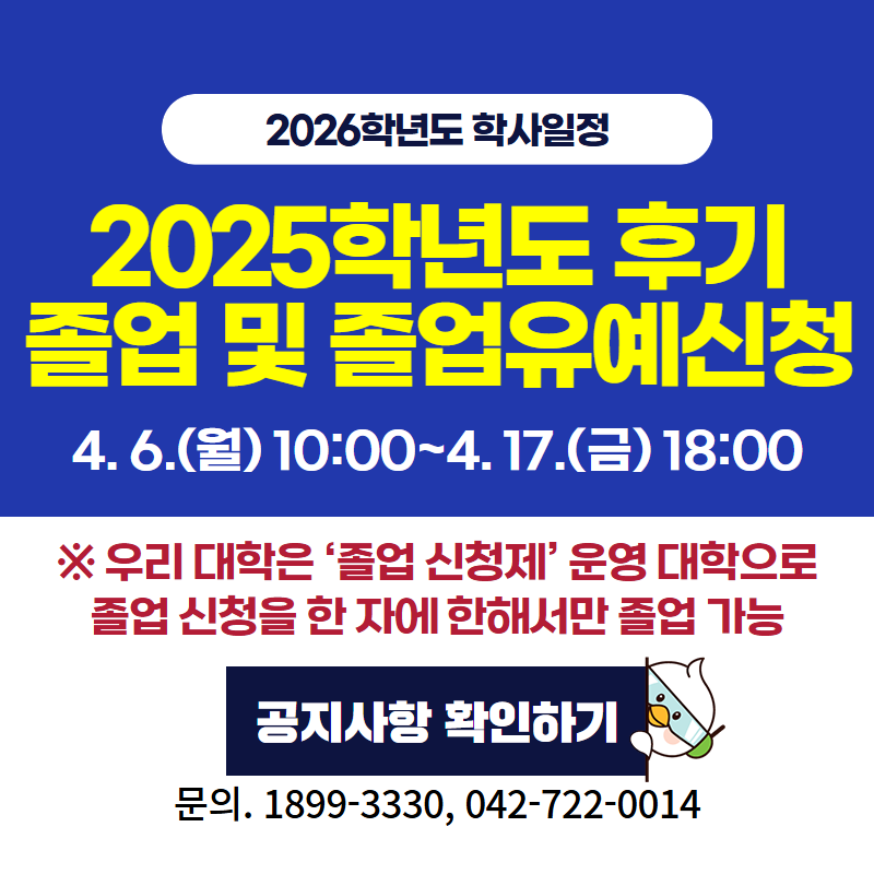 2026학년도 학사일정
2025학년도 후기 졸업 및 졸업유예신청은 4. 6.(월) 10:00~4. 17.(금) 18:00까지 입니다.
※우리 대학은 '졸업 신청제' 운영 대학으로 졸업 신청을 한 자에 한해서만 졸업이 가능합니다.
문의전화는 1899-3330, 042-722-0014 입니다.