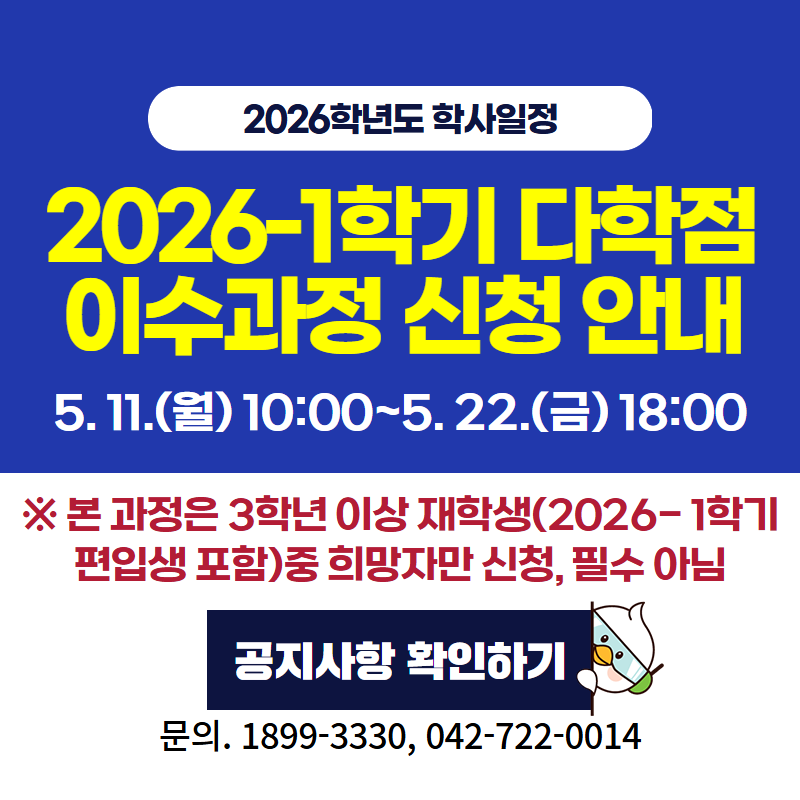 2026학년도 학사일정
2026-1학기 다학점이수과정 신청 안내 입니다.
5. 11.(월) 10:00~5. 22.(금) 18:00시까지
※ 본 과정은 3학년 이상 재학생(2026-1학기 편입생 포함) 중 희망자만 신청, 필수 아님
문의. 1899-3330, 042-722-0014