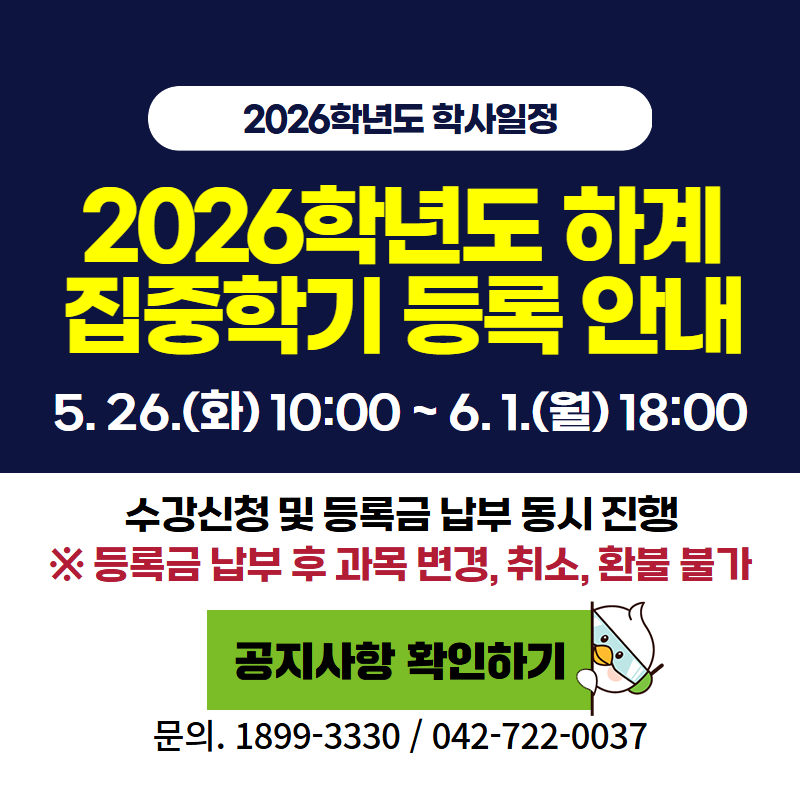 2026학년도 학사일정
2026학년도 하계 집중학기 등록 안내
5. 26.(화) 10:00~6. 1.(월) 18:00
수강신청 및 등록금 납부 동시 진행
※등록금 납부 후 과목 변경, 취소, 환불은 불가합니다.
문의전화 1899-3330, 042-722-0037