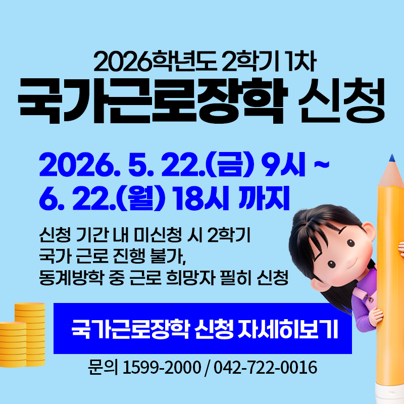 2026학년도 1학기 국가근로장학 신청
2026. 5. 22.(금) 9시 ~ 2026. 6. 22.(월) 18시까지
신청 기간 내 미신청 시 2학기 국가 근로 진행 불가하며, 동계 방학 근로 희망자 필히 신청
문의. 1599-2000 / 042-722-0016