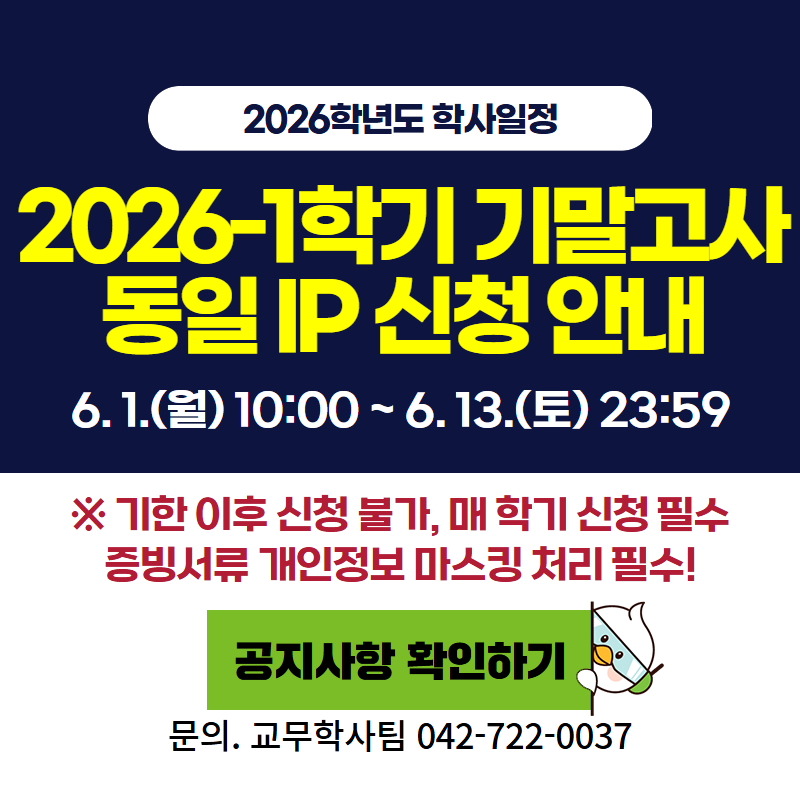 2026학년도 학사일정
2026-1 기말고사 동일 IP 신청 안내입니다.
6. 1.(월) 10:00 ~ 6. 13.(토) 23:59 까지
※ 기한 이후 신청 불가하며, 매 학기 신청필수 입니다.
문의. 교무학사팀 042-722-0037
클릭 시 동일 IP신청 안내 공지글로 이동합니다.
