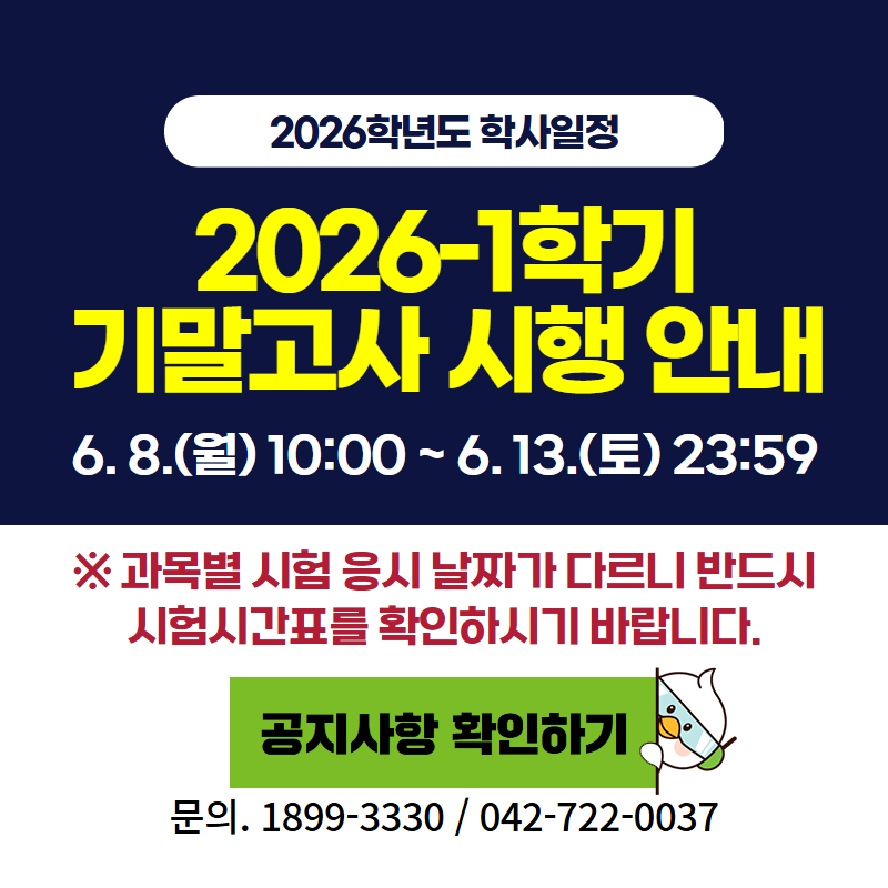 2026학년도 학사일정
2026-1 중간고사 시행 안내입니다.
6. 8.(월) 10:00 ~ 6. 13.(토) 23:59 (6일)
※ 과목별 시험 응시 날짜가 다르니 반드시 시험시간표를 확인하시기 바랍니다.
문의. 교무학사팀 042-722-0037
클릭 시 중간고사 안내 공지글로 이동합니다.