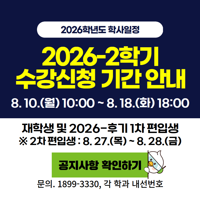 2026학년도 학사일정
2026-2학기 수강신청 기간 안내
8. 10.(월) 10:00 ~ 8. 18.(화) 18:00
재학생 및 2026-후기 1차 편입생
※ 2차 편입생: 8. 27.(목)~8. 28.(금)
문의. 1899-3330, 각 학과 내선번호