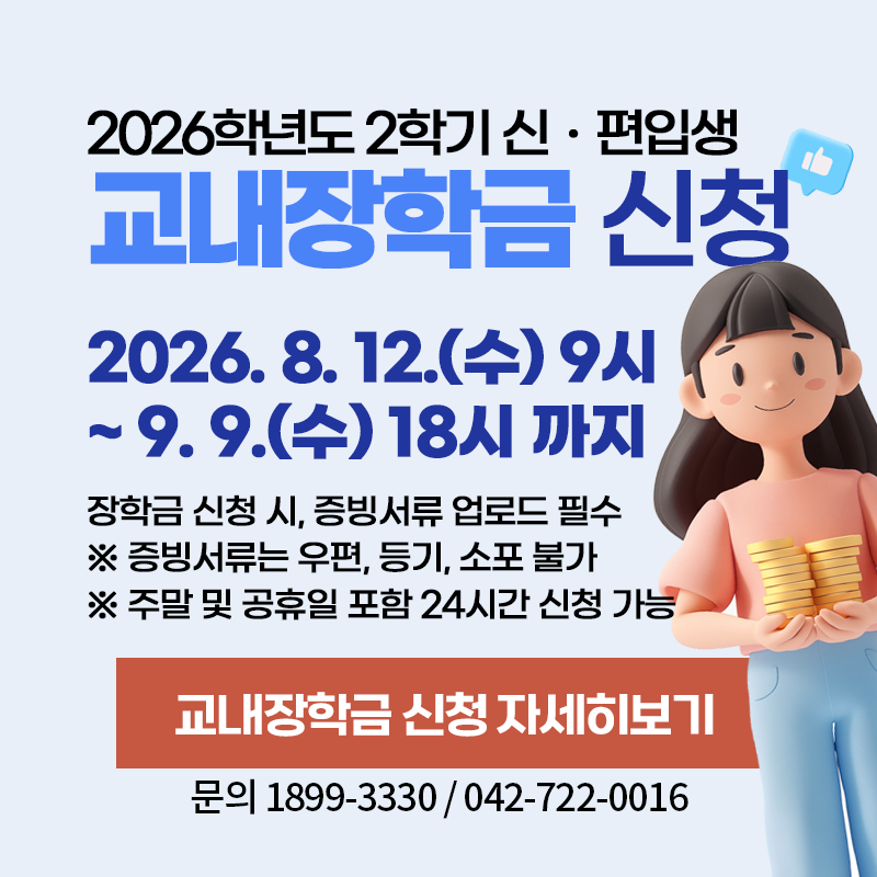 2026학년도 2학기 신편입생 교내장학금 신청
2026. 8. 12.(수) 9시~9. 9.(수) 18시 까지
장학금 신청 시, 증빙서류 업로드 필수
※ 증빙서류는 우편, 등기, 소포 불가
※ 주말 및 공휴일 포함 24시간 신청 가능
문의. 1899-3330 / 042- 722- 0016