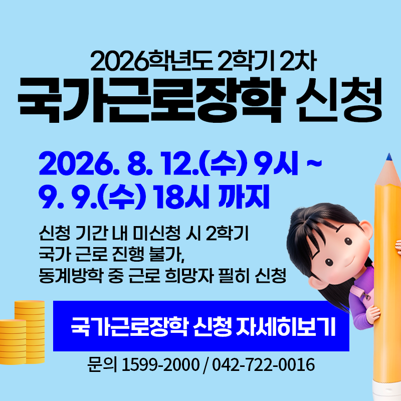 2026학년도 2학기 2차 국가근로장학 신청
2026. 8. 12.(수) 9시~9. 9.(수) 18시 까지
신청 기간 내 미신청 시 2학기 국가 근로 진행 불가, 동계방학 중 근로 희망자 필히 신청
문의. 1599-2000 / 042- 722- 0016