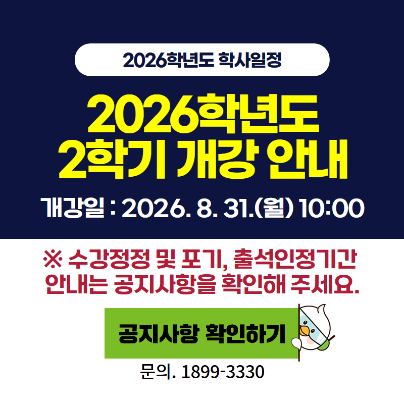2026학년도 학사일정
2026학년도 2학기 개강 안내
개강일은 2026년 8월 31일 월요일 10:00 입니다.
※ 수강정정 및 포기, 출석인정기간 안내는 공지사항을 확인해 주세요.
문의전화는 1899-3330
이미지 클릭시 공지글 상세 안내페이지로 이동합니다.
