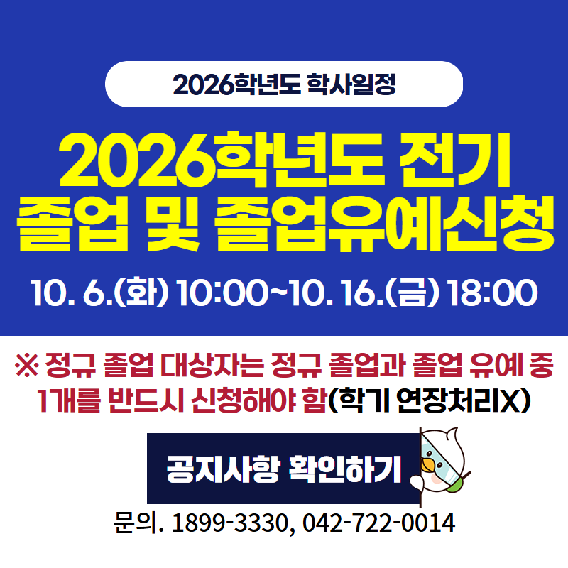 2026 학년도 학사일정
2026학년도 전기 졸업 및 졸업신청유예 신청
10. 6. (화) 10:00~10. 16.(금) 18:00
※정규 졸업 대상자는 정규 졸업과 졸업 유예 중 1개를 반드시 신청해야 함(학기 연장처리 X)
문의. 1899-3330, 042-722-0014
