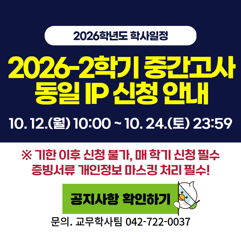 2026학년도 학사일정
2026-2 중간고사 동일 IP 신청 안내입니다.
10. 12.(월) 10:00 ~ 10. 24.(토) 23:59
※ 기한 이후 신청 불가하며, 매 학기 신청필수 입니다.
문의. 교무학사팀 042-722-0037
클릭 시 동일 IP신청 안내 공지글로 이동합니다.