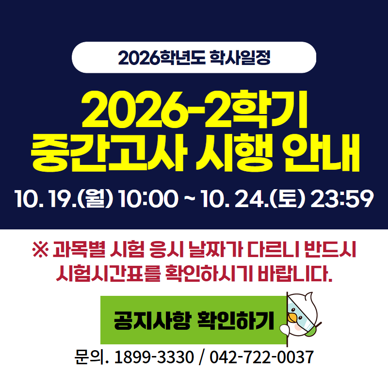 2026학년도 학사일정
2026-2 중간고사 시행 안내입니다.
10. 19.(월) 10:00 ~ 10. 24.(토) 23:59
※ 과목별 시험 응시 날짜가 다르니 반드시 시험시간표를 확인하시기 바랍니다.
문의. 교무학사팀 042-722-0037
클릭 시 중간고사 안내 공지글로 이동합니다.